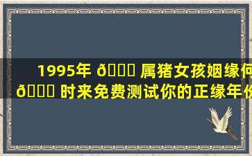 1995年 🐟 属猪女孩姻缘何 🐒 时来免费测试你的正缘年份